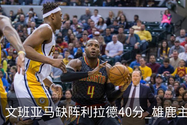 文班亚马缺阵利拉德40分 雄鹿主场战胜马刺